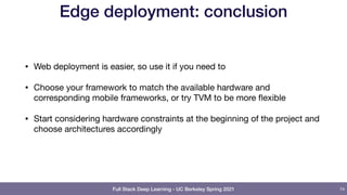 Full Stack Deep Learning - UC Berkeley Spring 2021
Edge deployment: conclusion
• Web deployment is easier, so use it if you need to

• Choose your framework to match the available hardware and
corresponding mobile frameworks, or try TVM to be more flexible

• Start considering hardware constraints at the beginning of the project and
choose architectures accordingly
74
 