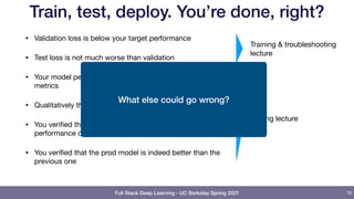 Full Stack Deep Learning - UC Berkeley Spring 2021
Train, test, deploy. You’re done, right?
• Validation loss is below your target performance

• Test loss is not much worse than validation

• Your model performs well across all critical slices and
metrics

• Qualitatively the predictions make sense

• You verified that the prod model has the same
performance characteristics as the dev model

• You verified that the prod model is indeed better than the
previous one
78
Training & troubleshooting
lecture
Testing lecture
What else could go wrong?
 