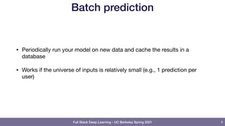 Full Stack Deep Learning - UC Berkeley Spring 2021
Batch prediction
• Periodically run your model on new data and cache the results in a
database

• Works if the universe of inputs is relatively small (e.g., 1 prediction per
user)
8
 