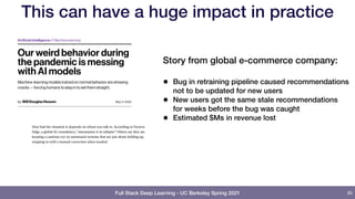 Full Stack Deep Learning - UC Berkeley Spring 2021
This can have a huge impact in practice
85
Story from global e-commerce company:
• Bug in retraining pipeline caused recommendations
not to be updated for new users
• New users got the same stale recommendations
for weeks before the bug was caught
• Estimated $Ms in revenue lost
 