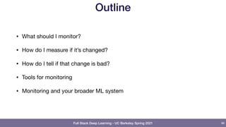 Full Stack Deep Learning - UC Berkeley Spring 2021
Outline
• What should I monitor?

• How do I measure if it’s changed?

• How do I tell if that change is bad?

• Tools for monitoring

• Monitoring and your broader ML system
88
 