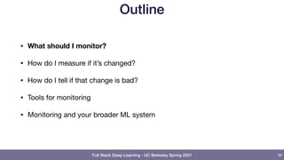 Full Stack Deep Learning - UC Berkeley Spring 2021
Outline
• What should I monitor?
• How do I measure if it’s changed?

• How do I tell if that change is bad?

• Tools for monitoring

• Monitoring and your broader ML system
89
 