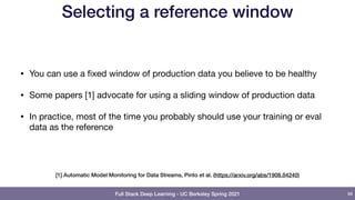 Full Stack Deep Learning - UC Berkeley Spring 2021
Selecting a reference window
• You can use a fixed window of production data you believe to be healthy

• Some papers [1] advocate for using a sliding window of production data

• In practice, most of the time you probably should use your training or eval
data as the reference
98
[1] Automatic Model Monitoring for Data Streams, Pinto et al. (https://arxiv.org/abs/1908.04240)
 
