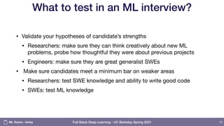 Full Stack Deep Learning - UC Berkeley Spring 2021
What to test in an ML interview?
• Validate your hypotheses of candidate’s strengths

• Researchers: make sure they can think creatively about new ML
problems, probe how thoughtful they were about previous projects

• Engineers: make sure they are great generalist SWEs

• Make sure candidates meet a minimum bar on weaker areas

• Researchers: test SWE knowledge and ability to write good code

• SWEs: test ML knowledge
70
ML Teams - hiring
 