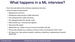 Full Stack Deep Learning - UC Berkeley Spring 2021
What happens in a ML interview?
• Much less well-defined than software engineering interviews

• Common types of assessments:

• Background & culture fit

• Whiteboard coding (similar to SWE interviews)

• Pair coding (similar to SWE interviews)

• Pair debugging (often ML-specific code)

• Math puzzles (e.g., involving linear algebra)

• Take-home ML project

• Applied ML (e.g., explain how you’d solve this problem with ML)

• Previous ML projects (e.g., probing on what you tried, why things did / didn’t work)

• ML theory (e.g., bias-variance tradeoﬀ, overfitting, underfitting, understanding of specific
algorithms)
71
ML Teams - hiring
 