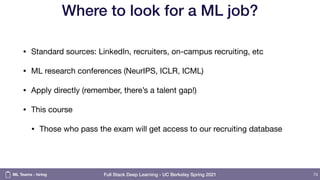 Full Stack Deep Learning - UC Berkeley Spring 2021
Where to look for a ML job?
• Standard sources: LinkedIn, recruiters, on-campus recruiting, etc

• ML research conferences (NeurIPS, ICLR, ICML)

• Apply directly (remember, there’s a talent gap!)

• This course

• Those who pass the exam will get access to our recruiting database
73
ML Teams - hiring
 