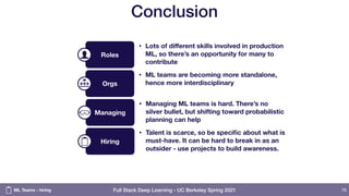 Full Stack Deep Learning - UC Berkeley Spring 2021
Conclusion
76
Orgs
• ML teams are becoming more standalone,
hence more interdisciplinary
Roles
• Lots of diﬀerent skills involved in production
ML, so there’s an opportunity for many to
contribute
Hiring
• Talent is scarce, so be specific about what is
must-have. It can be hard to break in as an
outsider - use projects to build awareness.
Managing
• Managing ML teams is hard. There’s no
silver bullet, but shifting toward probabilistic
planning can help
ML Teams - hiring
 