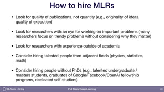 Full Stack Deep Learning
How to hire MLRs
• Look for quality of publications, not quantity (e.g., originality of ideas,
quality of execution)

• Look for researchers with an eye for working on important problems (many
researchers focus on trendy problems without considering why they matter)

• Look for researchers with experience outside of academia

• Consider hiring talented people from adjacent ﬁelds (physics, statistics,
math)

• Consider hiring people without PhDs (e.g., talented undergraduate /
masters students, graduates of Google/Facebook/OpenAI fellowship
programs, dedicated self-studiers)
65ML Teams - hiring
 