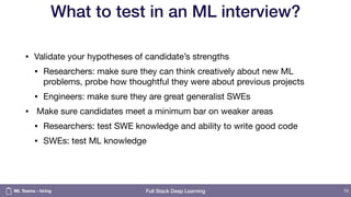 Full Stack Deep Learning
What to test in an ML interview?
• Validate your hypotheses of candidate’s strengths

• Researchers: make sure they can think creatively about new ML
problems, probe how thoughtful they were about previous projects

• Engineers: make sure they are great generalist SWEs

• Make sure candidates meet a minimum bar on weaker areas

• Researchers: test SWE knowledge and ability to write good code

• SWEs: test ML knowledge
70ML Teams - hiring
 