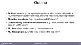 Full Stack Deep Learning
Outline
• Problem setup (e.g., for a particular problem, what data would you look
for, what model would you choose, and what metric would you optimize?)

• Algorithm knowledge (e.g., how does an LSTM work?)

• Understanding of common conventions (e.g., what problem with RNNs
does an LSTM solve?)
• ML theory (e.g., understanding bias and variance)

• ML debugging (e.g., what’s likely to cause the bug here?)
78ML Teams - hiring
 