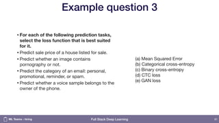 Full Stack Deep Learning
Example question 3
•For each of the following prediction tasks,
select the loss function that is best suited
for it.
•Predict sale price of a house listed for sale.

•Predict whether an image contains
pornography or not. 

•Predict the category of an email: personal,
promotional, reminder, or spam. 

•Predict whether a voice sample belongs to the
owner of the phone.
81
(a) Mean Squared Error  
(b) Categorical cross-entropy  
(c) Binary cross-entropy 
(d) CTC loss 
(e) GAN loss
ML Teams - hiring
 