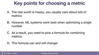 Full Stack Deep Learning
Key points for choosing a metric
A. The real world is messy; you usually care about lots of
metrics

B. However, ML systems work best when optimizing a single
number

C. As a result, you need to pick a formula for combining
metrics

D. This formula can and will change!
71ML Projects - metrics
 