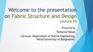 Welcome to the presentation
on Fabric Structure and Design
Lecture 05
Presented by
Tamanna Hasan
Lecturer, Department of Textile Engineering,
World University of Bangladesh.
 