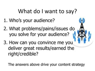 What do I want to say?
1. Who’s your audience?

2. What problems/pains/issues do
you solve for your audience?
3. How can you convince me you
deliver great results/earned the
right/credible?
The answers above drive your content strategy

 