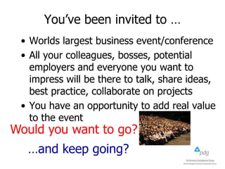 You’ve been invited to …
• Worlds largest business event/conference
• All your colleagues, bosses, potential
employers and everyone you want to
impress will be there to talk, share ideas,
best practice, collaborate on projects
• You have an opportunity to add real value
to the event

Would you want to go?

…and keep going?

 