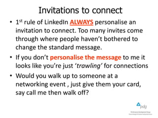 Invitations to connect
• 1st rule of LinkedIn ALWAYS personalise an
invitation to connect. Too many invites come
through where people haven’t bothered to
change the standard message.
• If you don’t personalise the message to me it
looks like you’re just ‘trawling’ for connections
• Would you walk up to someone at a
networking event , just give them your card,
say call me then walk off?

 