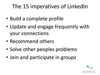 The 15 imperatives of LinkedIn
• Build a complete profile
• Update and engage frequently with
your connections
• Recommend others
• Solve other peoples problems
• Join and participate in groups

 