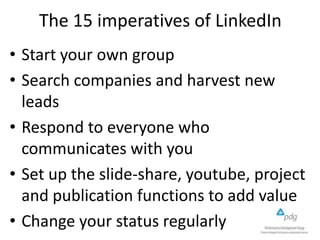 The 15 imperatives of LinkedIn
• Start your own group
• Search companies and harvest new
leads
• Respond to everyone who
communicates with you
• Set up the slide-share, youtube, project
and publication functions to add value
• Change your status regularly

 
