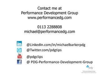 Contact me at
Performance Development Group
www.performancedg.com
0113 2288808
michael@performancedg.com
@LinkedIn.com/in/michaelbarkerpdg
@Twitter.com/pdgtips
@pdgclips
@ PDG-Performance-Development-Group

 
