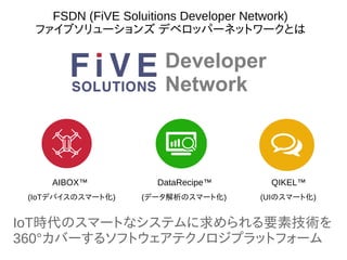 AIBOX™ DataRecipe™ QIKEL™
IoT時代のスマートなシステムに求められる要素技術を
360°カバーするソフトウェアテクノロジプラットフォーム
(IoTデバイスのスマート化) (データ解析のスマート化) (UIのスマート化)
Developer
Network
FSDN (FiVE Soluitions Developer Network)
ファイブソリューションズ デベロッパーネットワークとは
 