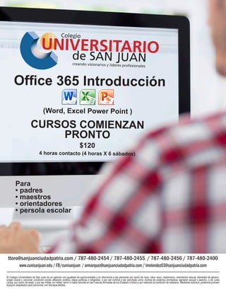 Office 365 Introducción
(Word, Excel Power Point )
CURSOS COMIENZAN
PRONTO
$120
4 horas contacto (4 horas X 6 sábados)
ttoro@sanjuanciudadpatria.com / 787-480-2454 / 787-480-2455 / 787-480-2456 / 787-480-2400
www.cunisanjuan.edu/FB/cunisanjuan /armarquez@sanjuanciudadpatria.com/lmelendez03@sanjuanciudadpatria.com
El Colegio Universitario de San Juan es un patrono con igualdad de oportunidades y no discrimina a las personas por razón de raza, color, sexo, matrimonio, orientación sexual, identidad de género,
origen social o nacional, condición social, afiliación política, ideas políticas o religiosas, o por ser víctima o ser percibida como víctima de violencia doméstica, agresión sexual o asecho, o sin justa
causa, por razón de edad, o por ser militar, ex militar, servir o haber servido en las FuerzasArmadas de los Estados Unidos o por ostentar la condición de veterano. Mediante solicitud, podemos proveer
equipos adaptados para personas con discapacidades.
Para
• padres
• maestros
• orientadores
• persola escolar
 