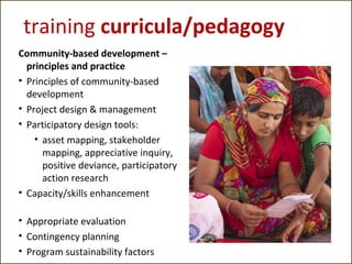 training curricula/pedagogy
Community-based development –
principles and practice
• Principles of community-based
development
• Project design & management
• Participatory design tools:
• asset mapping, stakeholder
mapping, appreciative inquiry,
positive deviance, participatory
action research
• Capacity/skills enhancement
• Appropriate evaluation
• Contingency planning
• Program sustainability factors

 