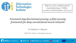 retv-project.eu @ReTV_EU @ReTVproject retv-project retv_project
Title of presentation
Subtitle
Name of presenter
Date
Fractional step discriminant pruning: a filter pruning
framework for deep convolutional neural networks
N. Gkalelis, V. Mezaris
CERTH-ITI, Thermi - Thessaloniki, Greece
IEEE Int. Conf. on Multimedia &
Expo Workshops, 7th MMC,
London, United Kingdom, July 2020
 