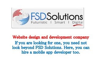 Website design and development company 
If you are looking for one, you need not 
look beyond FSD Solutions. Here, you can 
hire a mobile app developer too. 
 