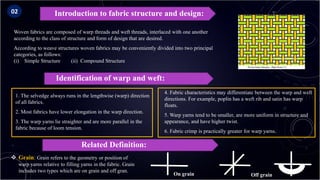 Woven fabrics are composed of warp threads and weft threads, interlaced with one another
according to the class of structure and form of design that are desired.
According to weave structures woven fabrics may be conveniently divided into two principal
categories, as follows:
(i) Simple Structure (ii) Compound Structure
Introduction to fabric structure and design:
Identification of warp and weft:
1. The selvedge always runs in the lengthwise (warp) direction
of all fabrics.
2. Most fabrics have lower elongation in the warp direction.
3. The warp yarns lie straighter and are more parallel in the
fabric because of loom tension.
4. Fabric characteristics may differentiate between the warp and weft
directions. For example, poplin has a weft rib and satin has warp
floats.
5. Warp yarns tend to be smaller, are more uniform in structure and
appearance, and have higher twist.
6. Fabric crimp is practically greater for warp yarns.
Related Definition:
 Grain: Grain refers to the geometry or position of
warp yarns relative to filling yarns in the fabric. Grain
includes two types which are on grain and off gran.
02
On grain Off grain
 