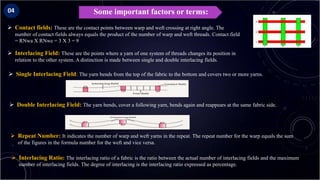 Some important factors or terms:
 Contact fields: These are the contact points between warp and weft crossing at right angle. The
number of contact fields always equals the product of the number of warp and weft threads. Contact field
= RNwa X RNwe = 3 X 3 = 9
 Interlacing Field: These are the points where a yarn of one system of threads changes its position in
relation to the other system. A distinction is made between single and double interlacing fields.
 Single Interlacing Field: The yarn bends from the top of the fabric to the bottom and covers two or more yarns.
 Double Interlacing Field: The yarn bends, cover a following yarn, bends again and reappears at the same fabric side.
04
 Repeat Number: It indicates the number of warp and weft yarns in the repeat. The repeat number for the warp equals the sum
of the figures in the formula number for the weft and vice versa.
 Interlacing Ratio: The interlacing ratio of a fabric is the ratio between the actual number of interlacing fields and the maximum
number of interlacing fields. The degree of interlacing is the interlacing ratio expressed as percentage.
 