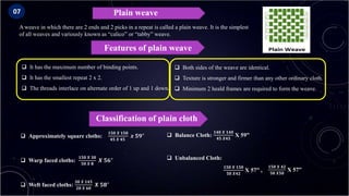 Plain weave
 It has the maximum number of binding points.
 It has the smallest repeat 2 x 2.
 The threads interlace on alternate order of 1 up and 1 down.
Features of plain weave
A weave in which there are 2 ends and 2 picks in a repeat is called a plain weave. It is the simplest
of all weaves and variously known as “calico” or “tabby” weave.
 Both sides of the weave are identical.
 Texture is stronger and firmer than any other ordinary cloth.
 Minimum 2 heald frames are required to form the weave.
Classification of plain cloth
 Approximately square cloths:
𝟏𝟓𝟎 𝑿 𝟏𝟓𝟎
𝟒𝟓 𝑿 𝟒𝟓
𝒙 𝟓𝟗"
 Warp faced cloths:
𝟏𝟓𝟎 𝑿 𝟑𝟎
𝟓𝟎 𝑿 𝟖
𝑿 𝟓𝟔"
 Weft faced cloths:
𝟑𝟎 𝑿 𝟏𝟒𝟓
𝟐𝟎 𝑿 𝟔𝟎
𝑿 𝟓𝟖"
 Balance Cloth:
𝟏𝟒𝟎 𝑿 𝟏𝟒𝟎
𝟒𝟓 𝑿𝟒𝟓
X 59”
 Unbalanced Cloth:
𝟏𝟓𝟎 𝑿 𝟏𝟓𝟎
𝟓𝟎 𝑿𝟒𝟐
X 57” ,
𝟏𝟓𝟎 𝑿 𝟒𝟐
𝟓𝟎 𝑿𝟓𝟎
X 57”
07
 