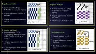 Regular warp rib:
 Formula number: X/X [
X=Number of warp up in repeat]
 Regular appearance is shown in
the fabric.
 Used as grosgrain cloth, mattress
cloth etc.
Irregular warp rib:
 Formula number: X/ Y [
X=Number of warp up in repeat
and Y=Number of weft up in
repeat ].
 Irregular appearance is shown in
the fabric.
 Used as grosgrain cloth, mattress
cloth etc.
Regular weft rib:
 Formula number: 1/1 (X) [
X=Number of warp up in
repeat].
 Regular appearance is shown in
the fabric.
 The thickness of all ribs is same.
Irregular weft rib:
 Formula number: 1/1 (X+Y)
 Irregular appearance is shown in
the fabric.
 The thickness of all ribs is not
same. 9
 