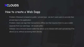 How to create a Web Dapp
- Problem: Ethereum is based on public / private keys - we don’t want users to provide their
private keys to the application
- Problem: Users can sign their transactions offline, but that requires them to use a wallet
separate from our web Dapp - UX would suffer
- Solution: Use a browser-based wallet that allows us to interact with user’s private key if he
allows us to, without accessing them directly
 