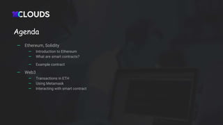 Agenda
— Ethereum, Solidity
— Introduction to Ethereum
— What are smart contracts?
— Example contract
— Web3
— Transactions in ETH
— Using Metamask
— Interacting with smart contract
 