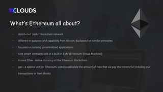 What’s Ethereum all about?
- distributed public blockchain network
- different in purpose and capability from Bitcoin, but based on similar principles
- focuses on running decentralized applications
- runs smart contract code in a built-in EVM (Ethereum Virtual Machine)
- it uses Ether - native currency of the Ethereum blockchain
- gas - a special unit on Ethereum, used to calculate the amount of fees that we pay the miners for including our
transactions in their blocks
 