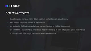 Smart Contracts
- they allow you to exchange money (Ether) or content such as tokens in a trustless way
- each contract has its own address on the blockchain
- are deployed to the blockchain and all code execution happens on the EVM during mining
- are not editable - you can change properties of the contract through its code, but you can’t upload code changes
or fixes - you need to get it right the first time or deploy a new contract
 