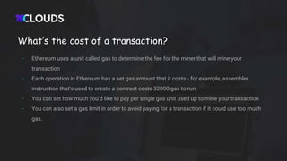 What’s the cost of a transaction?
- Ethereum uses a unit called gas to determine the fee for the miner that will mine your
transaction
- Each operation in Ethereum has a set gas amount that it costs - for example, assembler
instruction that’s used to create a contract costs 32000 gas to run.
- You can set how much you’d like to pay per single gas unit used up to mine your transaction
- You can also set a gas limit in order to avoid paying for a transaction if it could use too much
gas.
 
