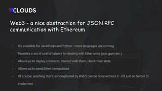 Web3 - a nice abstraction for JSON RPC
communication with Ethereum
- It’s available for JavaScript and Python - more languages are coming
- Provides a set of useful helpers for dealing with Ether units (wei, gwei etc.)
- Allows us to deploy contracts, interact with them, check their state
- Allows us to send Ether transactions
- Of course, anything that’s accomplished by Web3 can be done without it - it’ll just be harder to
implement
 