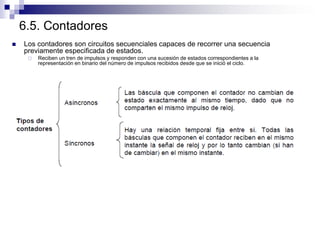 6.5. Contadores
 Los contadores son circuitos secuenciales capaces de recorrer una secuencia
previamente especificada de estados.
 Reciben un tren de impulsos y responden con una sucesión de estados correspondientes a la
representación en binario del número de impulsos recibidos desde que se inició el ciclo.
 