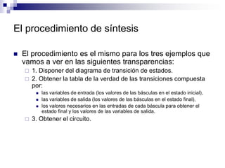 El procedimiento de síntesis
 El procedimiento es el mismo para los tres ejemplos que
vamos a ver en las siguientes transparencias:
 1. Disponer del diagrama de transición de estados.
 2. Obtener la tabla de la verdad de las transiciones compuesta
por:
 las variables de entrada (los valores de las básculas en el estado inicial),
 las variables de salida (los valores de las básculas en el estado final),
 los valores necesarios en las entradas de cada báscula para obtener el
estado final y los valores de las variables de salida.
 3. Obtener el circuito.
 