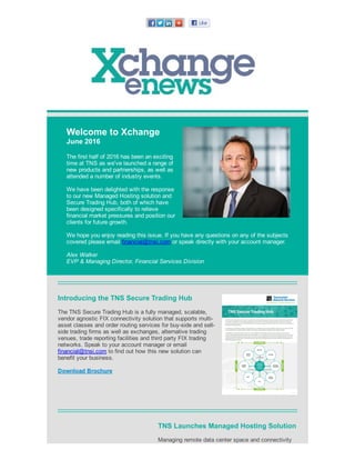 Welcome to Xchange
June 2016
The first half of 2016 has been an exciting
time at TNS as we've launched a range of
new products and partnerships, as well as
attended a number of industry events.
We have been delighted with the response
to our new Managed Hosting solution and
Secure Trading Hub, both of which have
been designed specifically to relieve
financial market pressures and position our
clients for future growth.
 
We hope you enjoy reading this issue. If you have any questions on any of the subjects
covered please email financial@tnsi.com or speak directly with your account manager.
Alex Walker
EVP & Managing Director, Financial Services Division
Introducing the TNS Secure Trading Hub
The TNS Secure Trading Hub is a fully managed, scalable,
vendor agnostic FIX connectivity solution that supports multi­
asset classes and order routing services for buy­side and sell­
side trading firms as well as exchanges, alternative trading
venues, trade reporting facilities and third party FIX trading
networks. Speak to your account manager or email
financial@tnsi.com to find out how this new solution can
benefit your business.
Download Brochure
TNS Launches Managed Hosting Solution
Managing remote data center space and connectivity
 