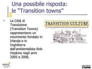 Una possibile risposta:  le “Transition towns” Le Città di Transizione (Transition Towns) rappresentano un movimento fondato in Irlanda e in Inghilterra dall'ambientalista Rob Hopkins negli anni 2005 e 2006.  