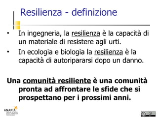 Resilienza - definizione In ingegneria, la  resilienza  è la capacità di un materiale di resistere agli urti. In ecologia e biologia la  resilienza  è la capacità di autoripararsi dopo un danno. Una  comunità resiliente  è una comunità pronta ad affrontare le sfide che si prospettano per i prossimi anni. 