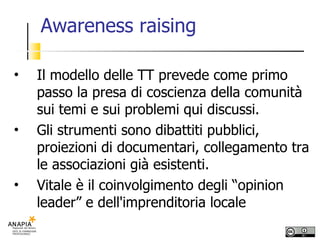 Awareness raising Il modello delle TT prevede come primo passo la presa di coscienza della comunità sui temi e sui problemi qui discussi. Gli strumenti sono dibattiti pubblici, proiezioni di documentari, collegamento tra le associazioni già esistenti. Vitale è il coinvolgimento degli “opinion leader” e dell'imprenditoria locale 