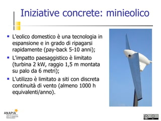 Iniziative concrete: minieolico L'eolico domestico è una tecnologia in espansione e in grado di ripagarsi rapidamente (pay-back 5-10 anni); L'impatto paesaggistico è limitato (turbina 2 kW, raggio 1,5 m montata su palo da 6 metri); L'utilizzo è limitato a siti con discreta continuità di vento (almeno 1000 h equivalenti/anno). 