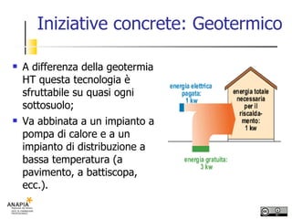 Iniziative concrete: Geotermico A differenza della geotermia HT questa tecnologia è sfruttabile su quasi ogni sottosuolo; Va abbinata a un impianto a pompa di calore e a un impianto di distribuzione a bassa temperatura (a pavimento, a battiscopa, ecc.). 