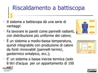 Riscaldamento a battiscopa Il sistema a battiscopa dà una serie di vantaggi: Fa lavorare le pareti come pannelli radianti, con distribuzione più uniforme del calore; È un sistema a medio-bassa temperatura, quindi integrabile con produzione di calore da fonti rinnovabili (pannelli termici, geotermico entalpico, ecc.); E' un sistema a bassa inerzia termica (solo 8 litri d'acqua  per un appartamento di 100 mq)‏ 
