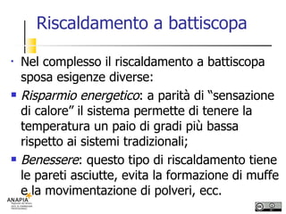 Riscaldamento a battiscopa Nel complesso il riscaldamento a battiscopa sposa esigenze diverse: Risparmio energetico : a parità di “sensazione di calore” il sistema permette di tenere la temperatura un paio di gradi più bassa rispetto ai sistemi tradizionali; Benessere : questo tipo di riscaldamento tiene le pareti asciutte, evita la formazione di muffe e la movimentazione di polveri, ecc. 