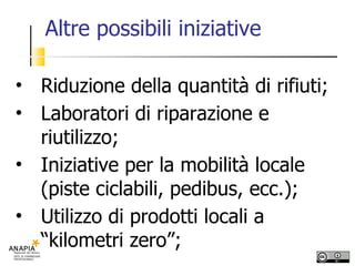 Altre possibili iniziative Riduzione della quantità di rifiuti; Laboratori di riparazione e riutilizzo; Iniziative per la mobilità locale (piste ciclabili, pedibus, ecc.); Utilizzo di prodotti locali a “kilometri zero”; 