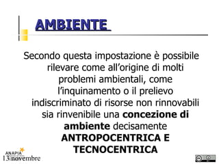 AMBIENTE  Secondo questa impostazione è possibile rilevare come all’origine di molti problemi ambientali, come l’inquinamento o il prelievo indiscriminato di risorse non rinnovabili sia rinvenibile una  concezione di ambiente  decisamente  ANTROPOCENTRICA E TECNOCENTRICA 